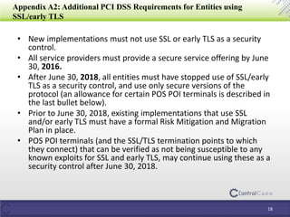 Appendix A2: Additional PCI DSS Requirements for Entities using
SSL/early TLS
• New implementations must not use SSL or early TLS as a security
control.
• All service providers must provide a secure service offering by June
30, 2016.
• After June 30, 2018, all entities must have stopped use of SSL/early
TLS as a security control, and use only secure versions of the
protocol (an allowance for certain POS POI terminals is described in
the last bullet below).
• Prior to June 30, 2018, existing implementations that use SSL
and/or early TLS must have a formal Risk Mitigation and Migration
Plan in place.
• POS POI terminals (and the SSL/TLS termination points to which
they connect) that can be verified as not being susceptible to any
known exploits for SSL and early TLS, may continue using these as a
security control after June 30, 2018.
18
 