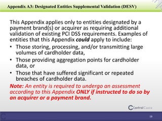 Appendix A3: Designated Entities Supplemental Validation (DESV)
This Appendix applies only to entities designated by a
payment brand(s) or acquirer as requiring additional
validation of existing PCI DSS requirements. Examples of
entities that this Appendix could apply to include:
• Those storing, processing, and/or transmitting large
volumes of cardholder data,
• Those providing aggregation points for cardholder
data, or
• Those that have suffered significant or repeated
breaches of cardholder data.
Note: An entity is required to undergo an assessment
according to this Appendix ONLY if instructed to do so by
an acquirer or a payment brand.
19
 
