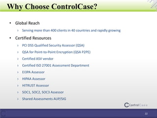 Why Choose ControlCase?
• Global Reach
› Serving more than 400 clients in 40 countries and rapidly growing
• Certified Resources
› PCI DSS Qualified Security Assessor (QSA)
› QSA for Point-to-Point Encryption (QSA P2PE)
› Certified ASV vendor
› Certified ISO 27001 Assessment Department
› EI3PA Assessor
› HIPAA Assessor
› HITRUST Assessor
› SOC1, SOC2, SOC3 Assessor
› Shared Assessments AUP/SIG
22
 