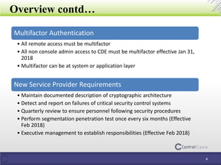 Overview contd…
6
Multifactor Authentication
• All remote access must be multifactor
• All non console admin access to CDE must be multifactor effective Jan 31,
2018
• Multifactor can be at system or application layer
New Service Provider Requirements
• Maintain documented description of cryptographic architecture
• Detect and report on failures of critical security control systems
• Quarterly review to ensure personnel following security procedures
• Perform segmentation penetration test once every six months (Effective
Feb 2018)
• Executive management to establish responsibilities (Effective Feb 2018)
 