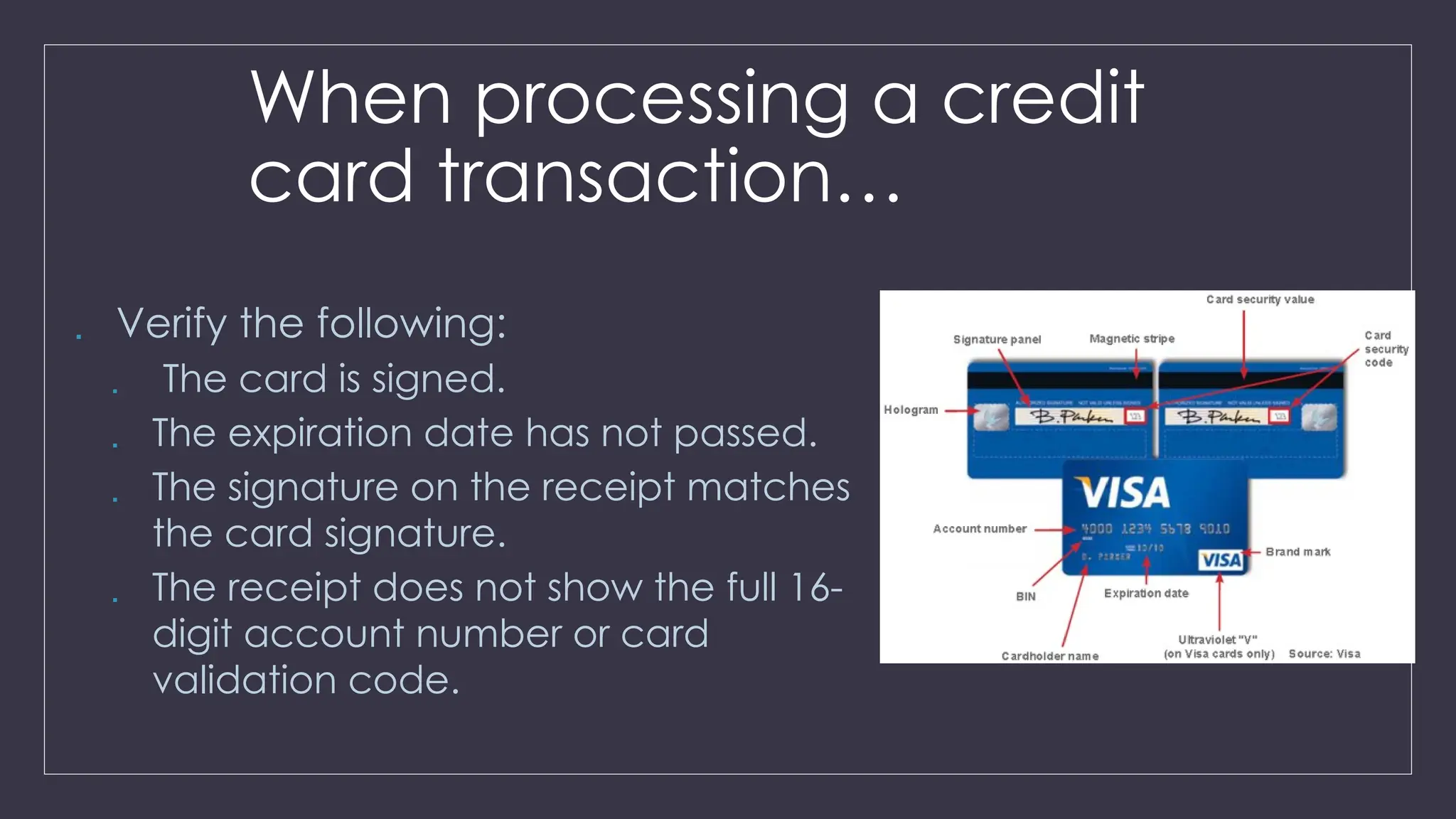 When processing a credit
card transaction…
 Verify the following:
 The card is signed.
 The expiration date has not passed.
 The signature on the receipt matches
the card signature.
 The receipt does not show the full 16-
digit account number or card
validation code.
 