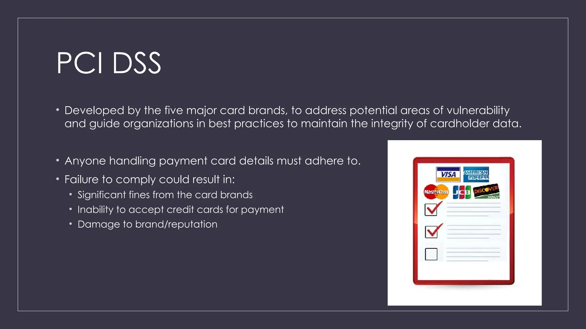 PCI DSS
• Developed by the five major card brands, to address potential areas of vulnerability
and guide organizations in best practices to maintain the integrity of cardholder data.
• Anyone handling payment card details must adhere to.
• Failure to comply could result in:
• Significant fines from the card brands
• Inability to accept credit cards for payment
• Damage to brand/reputation
 