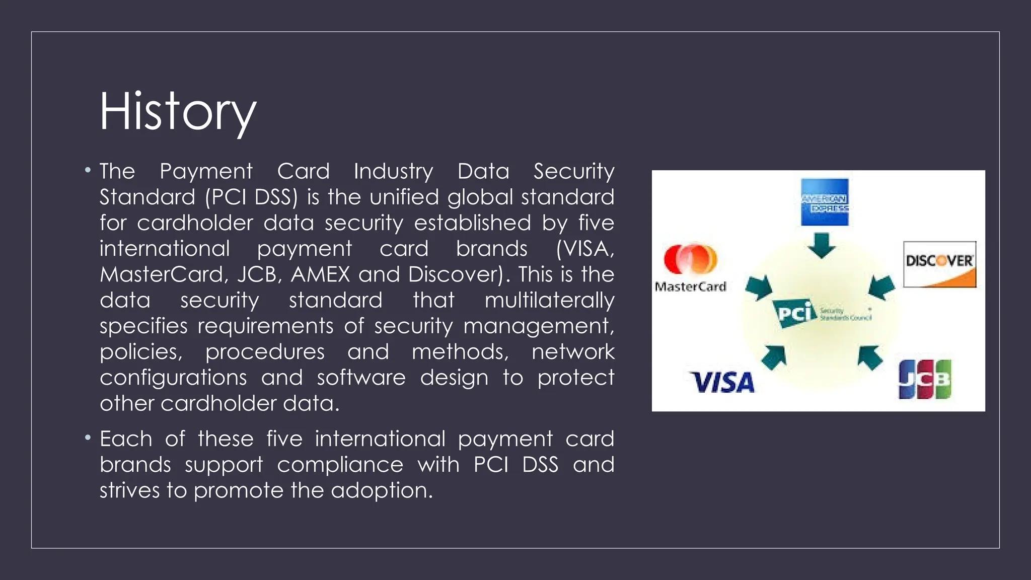 History
• The Payment Card Industry Data Security
Standard (PCI DSS) is the unified global standard
for cardholder data security established by five
international payment card brands (VISA,
MasterCard, JCB, AMEX and Discover). This is the
data security standard that multilaterally
specifies requirements of security management,
policies, procedures and methods, network
configurations and software design to protect
other cardholder data.
• Each of these five international payment card
brands support compliance with PCI DSS and
strives to promote the adoption.
 