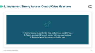 7. Restrict access to cardholder data by business need-to-know
8. Assign a unique ID to each person with computer access
9. Restrict physical access to cardholder data
4. Implement Strong Access ControlCase Measures
© 2020 ControlCase. All Rights Reserved. 18
 