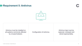 Requirement 5: Antivirus
© 2020 ControlCase. All Rights Reserved. 27
Antivirus must be installed on
all systems commonly affected
by viruses/malware.
Configuration of antivirus.
Antivirus logs must be
captured, reviewed and
stored appropriately.
 