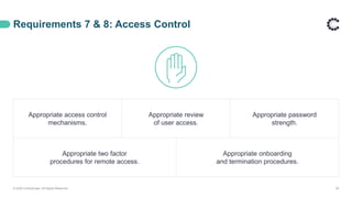Requirements 7 & 8: Access Control
© 2020 ControlCase. All Rights Reserved. 29
Appropriate access control
mechanisms.
Appropriate review
of user access.
Appropriate password
strength.
Appropriate two factor
procedures for remote access.
Appropriate onboarding
and termination procedures.
 