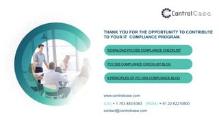 THANK YOU FOR THE OPPORTUNITY TO CONTRIBUTE
TO YOUR IT COMPLIANCE PROGRAM.
www.controlcase.com
(US) + 1 703.483.6383 (INDIA) + 91.22.62210800
contact@controlcase.com
DOWNLOAD PCI DSS COMPLIANCE CHECKLIST
PCI DSS COMPLIANCE CHECKLIST BLOG
6 PRINCIPLES OF PCI DSS COMPLIANCE BLOG
 