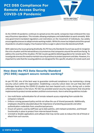 PCI DSS Compliance For
Remote Access During
COVID-19 Pandemic
How does the PCI Data Security Standard
(PCI DSS) support secure remote working?
Ÿ Uninstall or disable applica ons and so ware that may not be used, to reduce the risk of threat or
a ack from such sources.
As per PCI SSC, one of the best ways to guarantee con nued compliance is by maintaining a strong
security culture within the organiza on. Establishing a security culture does not just help deal with
challenges faced during the COVID-19 situa on but even beyond such a crisis, during such a similar
unforeseen situa on in the future. PCI SSC has provided several security requirements that should be
implementedtoprotectremoteworkersandtheirenvironments.Hereiswhattheguidelinesinclude-
Ÿ Use mul -factor authen ca on for all remote network access origina ng from outside the
company’s network.
Ÿ Enforce a strong password policy and do not allow the use of shared passwords. Addi onally,
employees should be educated about the importance of protec ng passwords and other
authen ca on creden als from unauthorized persons.
Ÿ Ensure all systems used by staﬀ have up-to-date patches, an -malware protec on, and ﬁrewall
func onality in place to protect from internet-based threats.
Ÿ
As the COVID-19 pandemic con nues to spread across the world, companies have embraced the new
way of business opera ons. This includes allowing employees and stakeholders to work remotely. With
new government-mandated regula ons and restric ons on the movement of individuals, has widely
encouragedbusinessestoadoptremoteworkingmodels.Whilethismovehashelpedcontrolthespread
ofpandemicsitua onslargely,ithashoweverledtoasurgeincybercrimeslikedatabreach/the .
With cybersecurity issues growing dras cally, the PCI Security Standards Council was quick to recognize
the crisis situa on and the extraordinary circumstances that companies around the world are facing. To
address the severity of the situa on, PCI SSC issued a guideline detailing guidance for remote work. The
issuedguidestressestheneedtomaintainsecurityprac cestoprotectpaymentcarddata.However,itis
important to note that the issued guidelines are designed for this speciﬁc situa on of remote work and
© VISTA InfoSec ®
 
