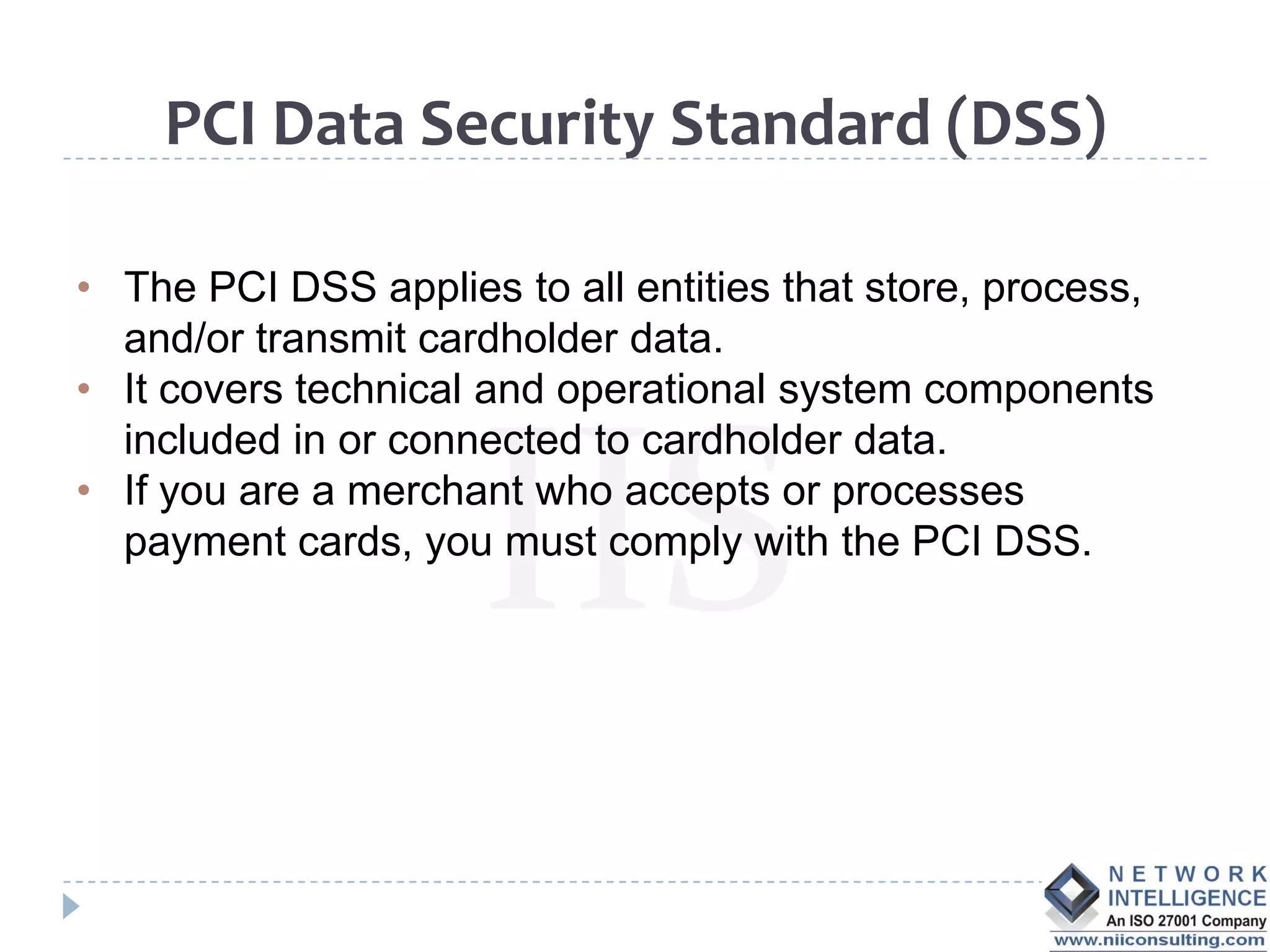 PCI Data Security Standard (DSS)

• The PCI DSS applies to all entities that store, process,
  and/or transmit cardholder data.
• It covers technical and operational system components
  included in or connected to cardholder data.
• If you are a merchant who accepts or processes
  payment cards, you must comply with the PCI DSS.
 