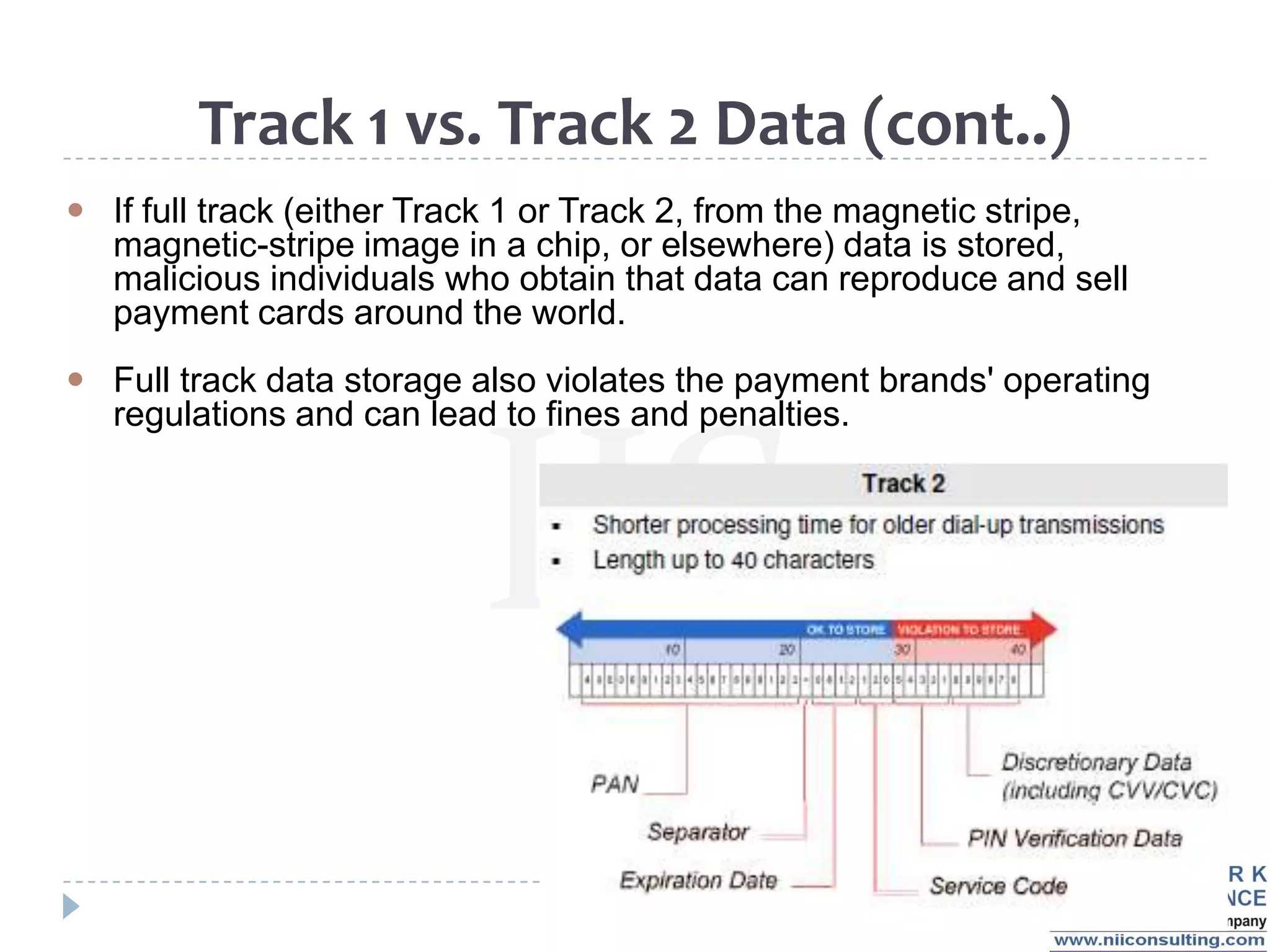Track 1 vs. Track 2 Data (cont..)
 If full track (either Track 1 or Track 2, from the magnetic stripe,
  magnetic-stripe image in a chip, or elsewhere) data is stored,
  malicious individuals who obtain that data can reproduce and sell
  payment cards around the world.
 Full track data storage also violates the payment brands' operating
  regulations and can lead to fines and penalties.
 
