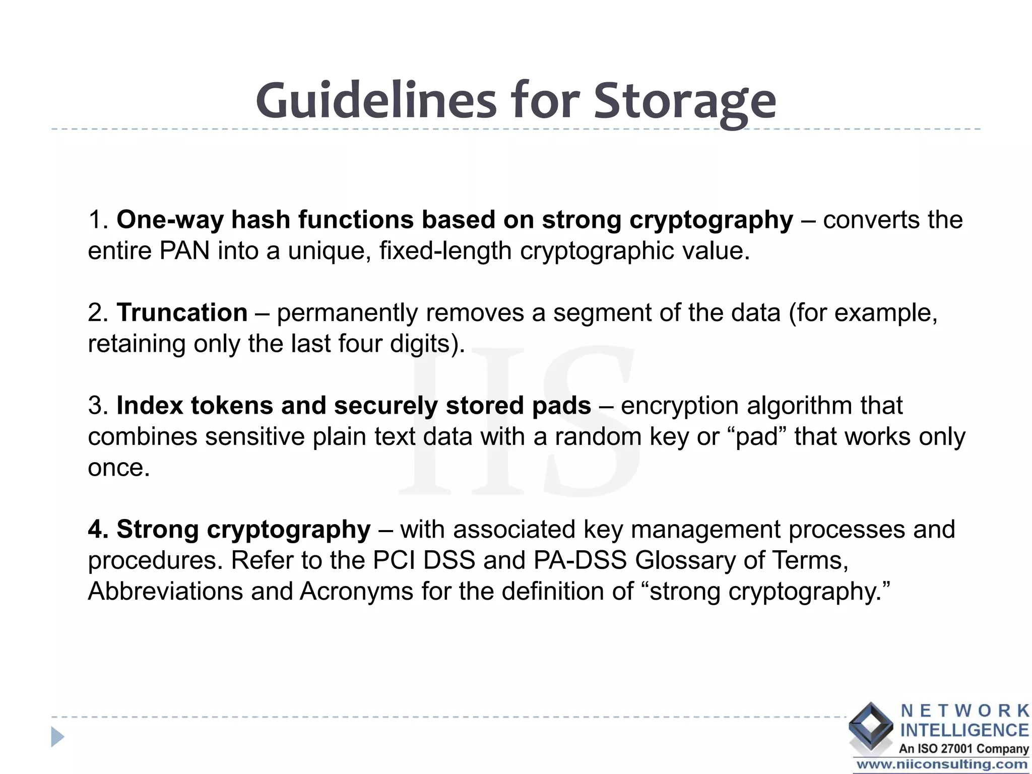 Guidelines for Storage

1. One-way hash functions based on strong cryptography – converts the
entire PAN into a unique, fixed-length cryptographic value.

2. Truncation – permanently removes a segment of the data (for example,
retaining only the last four digits).

3. Index tokens and securely stored pads – encryption algorithm that
combines sensitive plain text data with a random key or “pad” that works only
once.

4. Strong cryptography – with associated key management processes and
procedures. Refer to the PCI DSS and PA-DSS Glossary of Terms,
Abbreviations and Acronyms for the definition of “strong cryptography.”
 