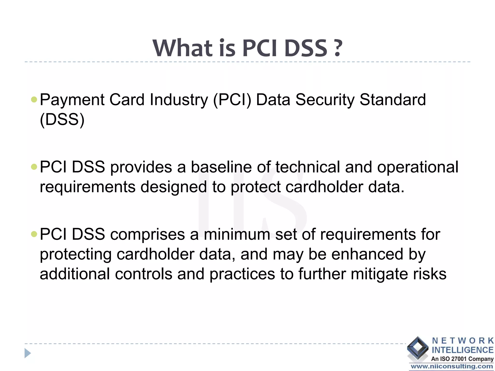 What is PCI DSS ?
 Payment Card Industry (PCI) Data Security Standard
 (DSS)

 PCI DSS provides a baseline of technical and operational
 requirements designed to protect cardholder data.

 PCI DSS comprises a minimum set of requirements for
 protecting cardholder data, and may be enhanced by
 additional controls and practices to further mitigate risks
 