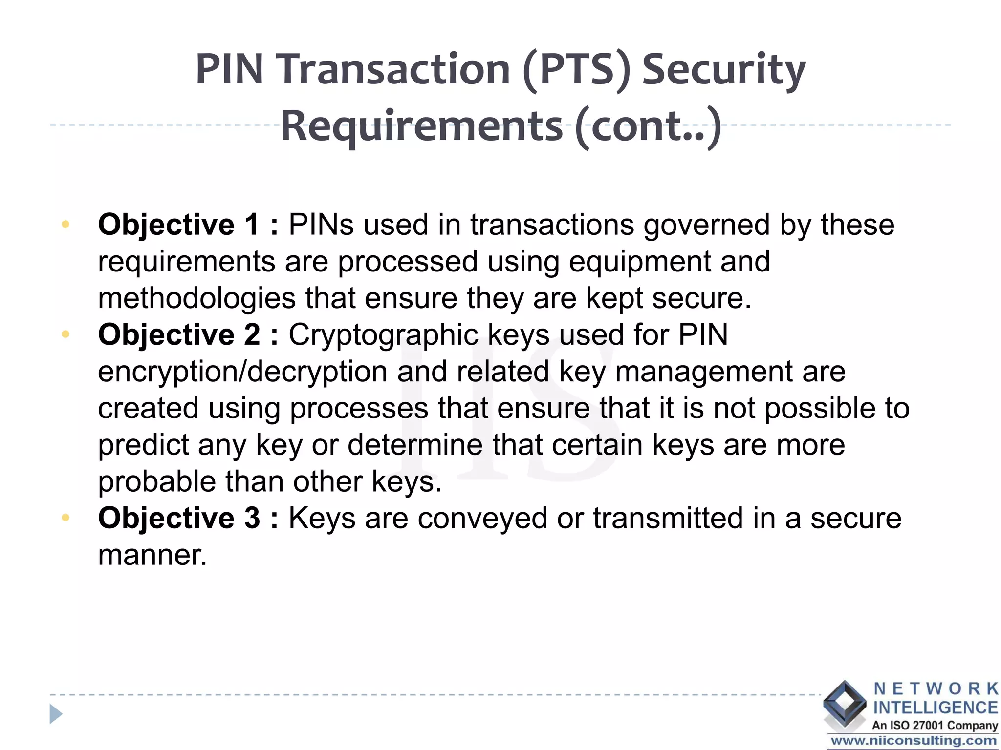 PIN Transaction (PTS) Security
              Requirements (cont..)

• Objective 1 : PINs used in transactions governed by these
  requirements are processed using equipment and
  methodologies that ensure they are kept secure.
• Objective 2 : Cryptographic keys used for PIN
  encryption/decryption and related key management are
  created using processes that ensure that it is not possible to
  predict any key or determine that certain keys are more
  probable than other keys.
• Objective 3 : Keys are conveyed or transmitted in a secure
  manner.
 