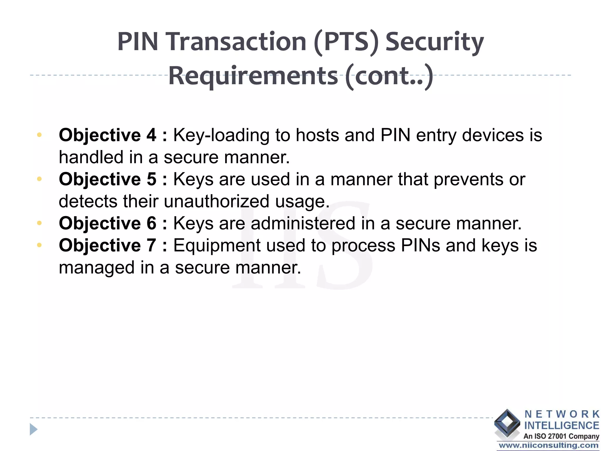 PIN Transaction (PTS) Security
             Requirements (cont..)

• Objective 4 : Key-loading to hosts and PIN entry devices is
  handled in a secure manner.
• Objective 5 : Keys are used in a manner that prevents or
  detects their unauthorized usage.
• Objective 6 : Keys are administered in a secure manner.
• Objective 7 : Equipment used to process PINs and keys is
  managed in a secure manner.
 