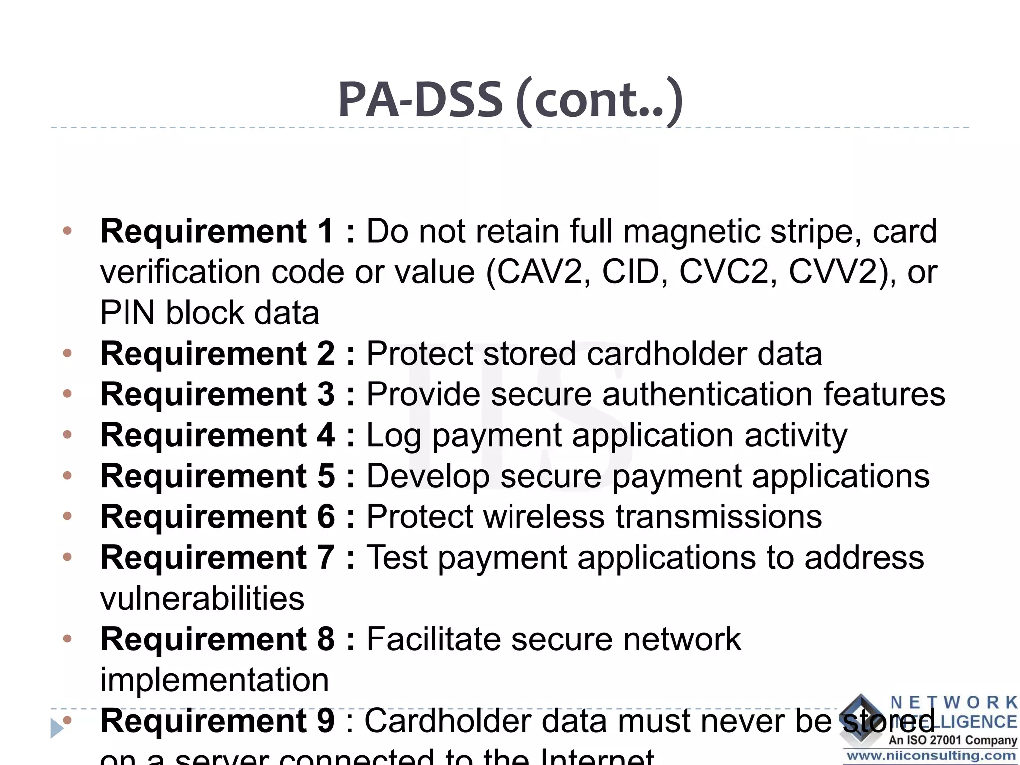 PA-DSS (cont..)

• Requirement 1 : Do not retain full magnetic stripe, card
  verification code or value (CAV2, CID, CVC2, CVV2), or
  PIN block data
• Requirement 2 : Protect stored cardholder data
• Requirement 3 : Provide secure authentication features
• Requirement 4 : Log payment application activity
• Requirement 5 : Develop secure payment applications
• Requirement 6 : Protect wireless transmissions
• Requirement 7 : Test payment applications to address
  vulnerabilities
• Requirement 8 : Facilitate secure network
  implementation
• Requirement 9 : Cardholder data must never be stored
 