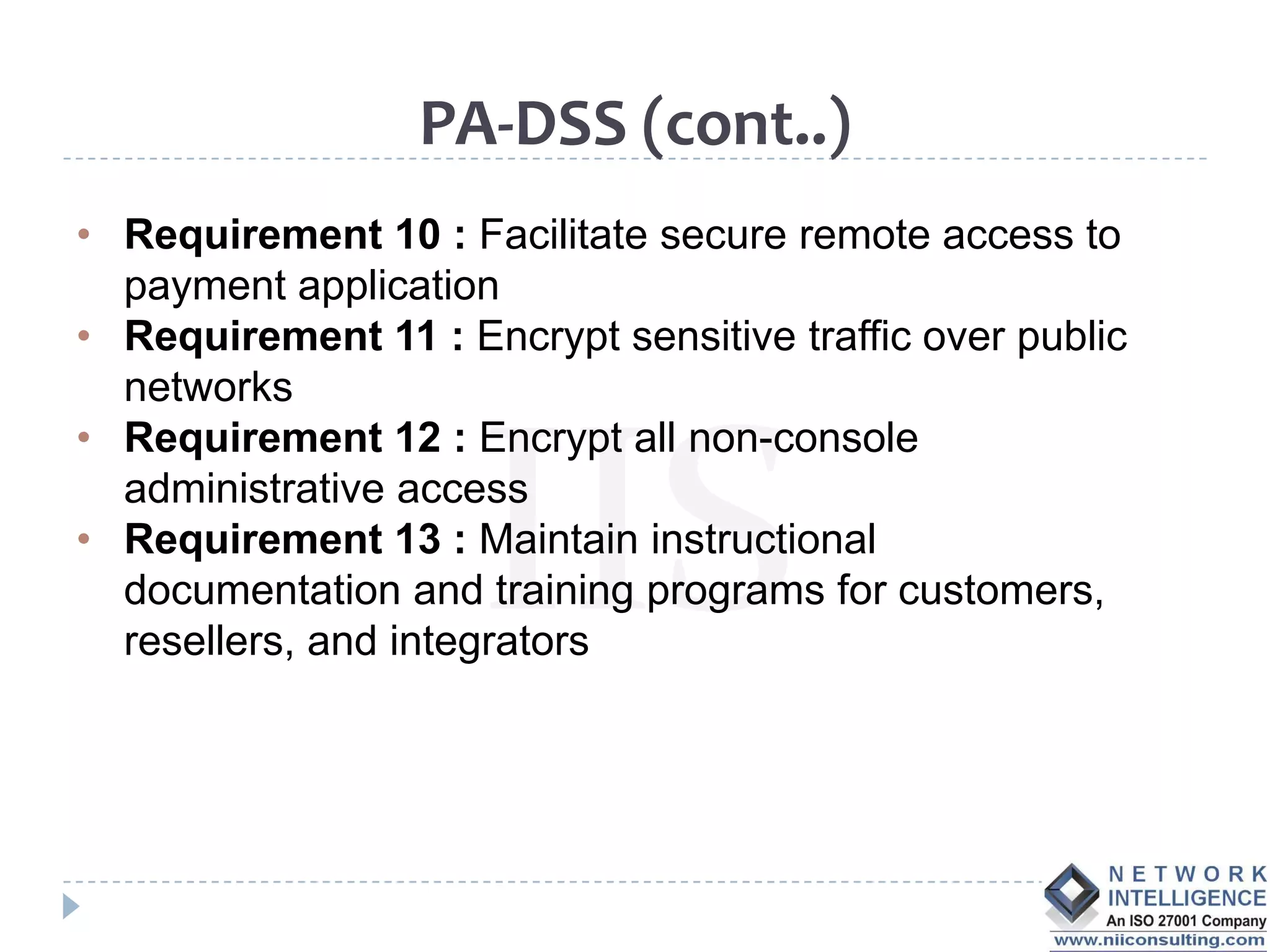 PA-DSS (cont..)
• Requirement 10 : Facilitate secure remote access to
  payment application
• Requirement 11 : Encrypt sensitive traffic over public
  networks
• Requirement 12 : Encrypt all non-console
  administrative access
• Requirement 13 : Maintain instructional
  documentation and training programs for customers,
  resellers, and integrators
 