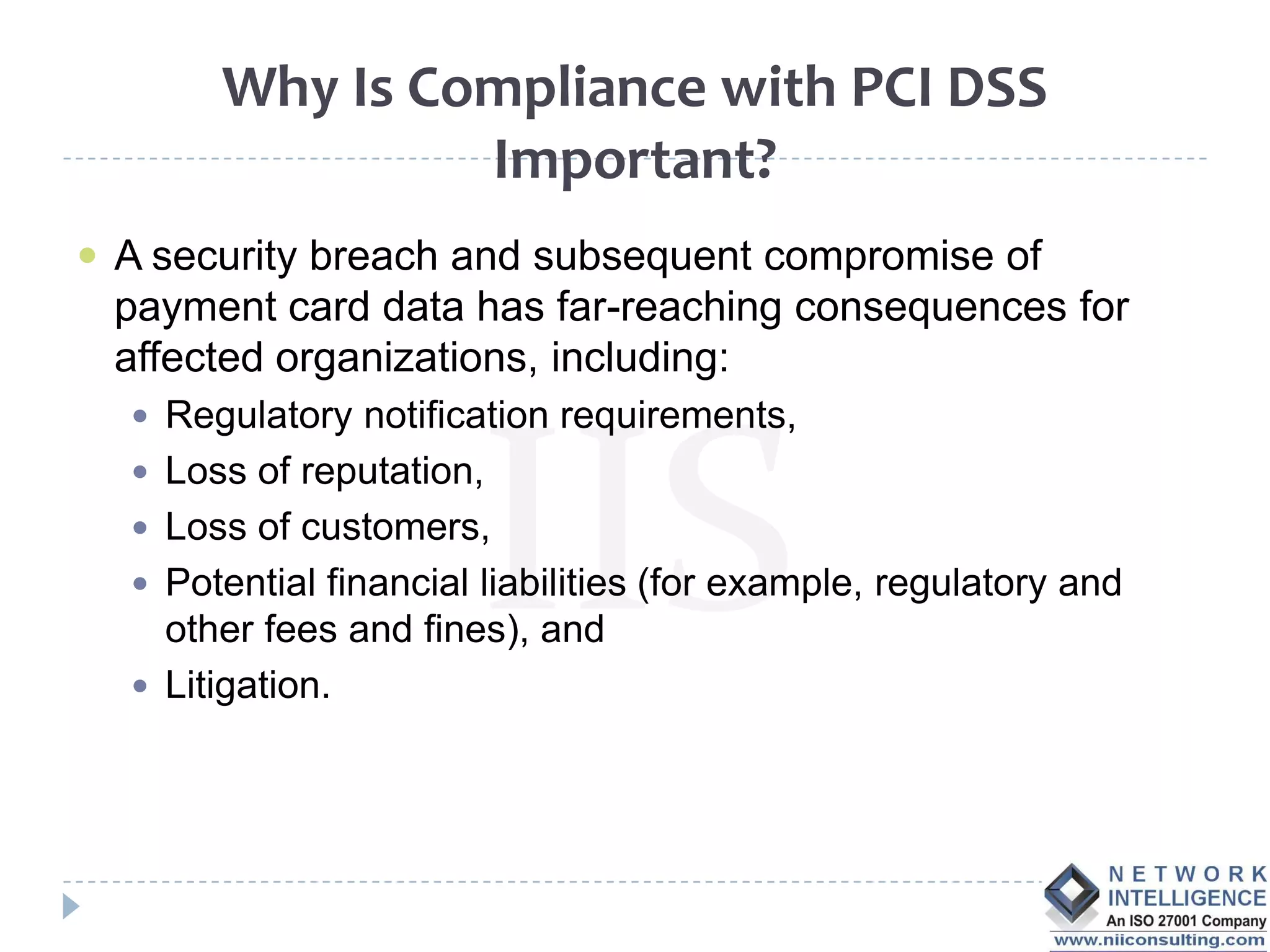 Why Is Compliance with PCI DSS
                Important?
 A security breach and subsequent compromise of
 payment card data has far-reaching consequences for
 affected organizations, including:
   Regulatory notification requirements,
   Loss of reputation,
   Loss of customers,
   Potential financial liabilities (for example, regulatory and
    other fees and fines), and
   Litigation.
 