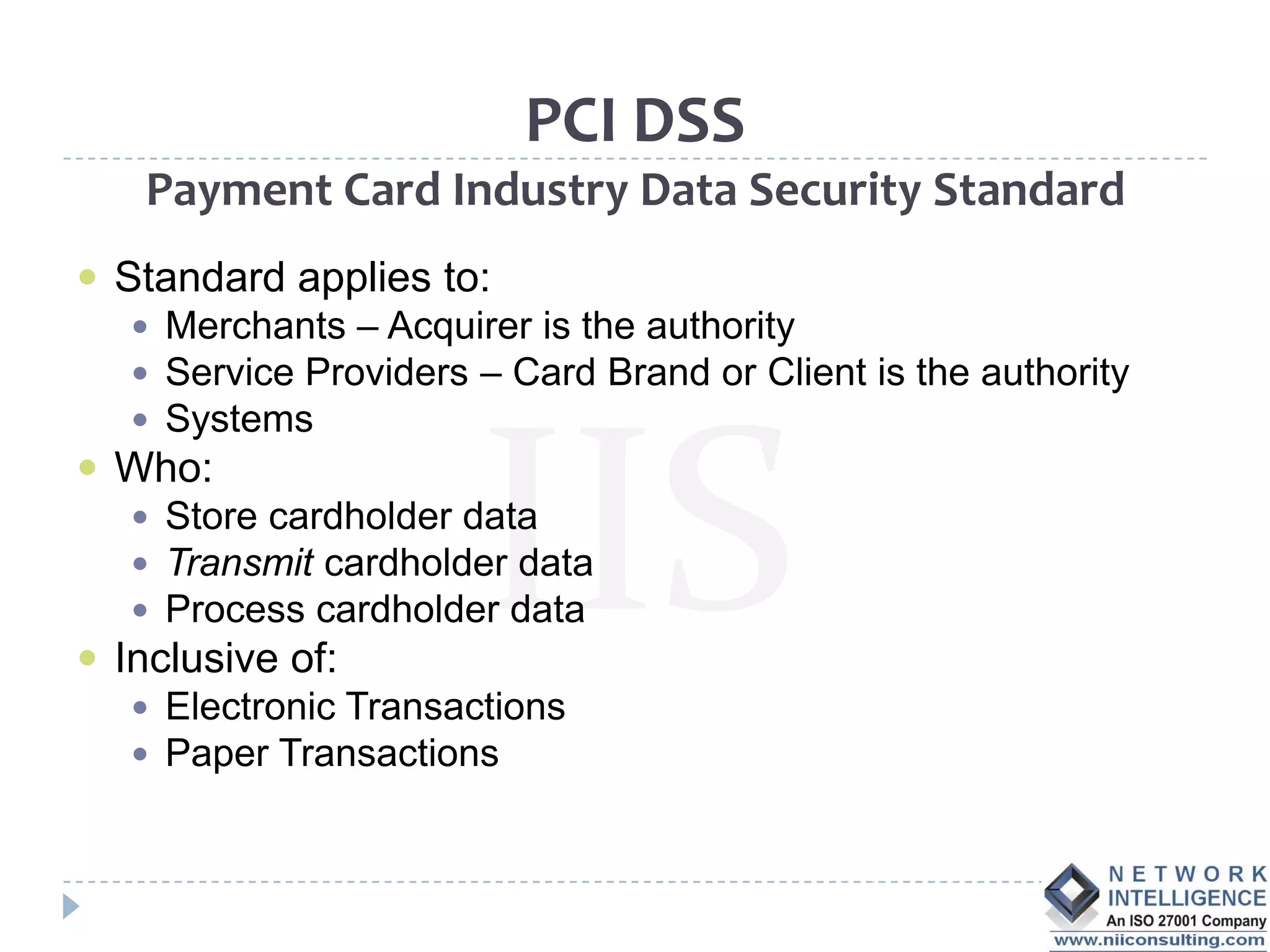 PCI DSS
    Payment Card Industry Data Security Standard
 Standard applies to:
    Merchants – Acquirer is the authority
    Service Providers – Card Brand or Client is the authority
    Systems
 Who:
    Store cardholder data
    Transmit cardholder data
    Process cardholder data
 Inclusive of:
    Electronic Transactions
    Paper Transactions
 