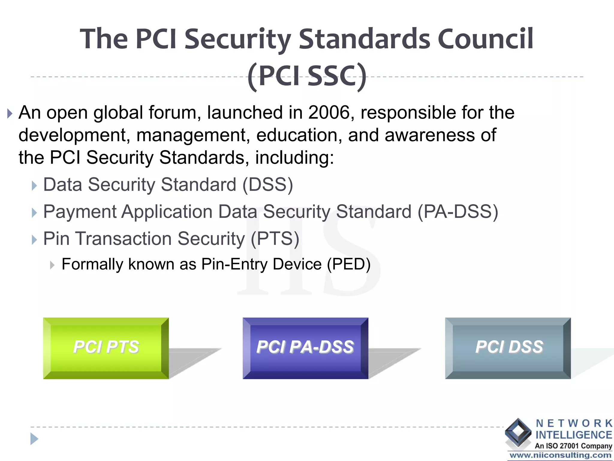 The PCI Security Standards Council
                         (PCI SSC)
   An open global forum, launched in 2006, responsible for the
    development, management, education, and awareness of
    the PCI Security Standards, including:
       Data Security Standard (DSS)
       Payment Application Data Security Standard (PA-DSS)
       Pin Transaction Security (PTS)
          Formally known as Pin-Entry Device (PED)




            PCI PTS                 PCI PA-DSS            PCI DSS
 