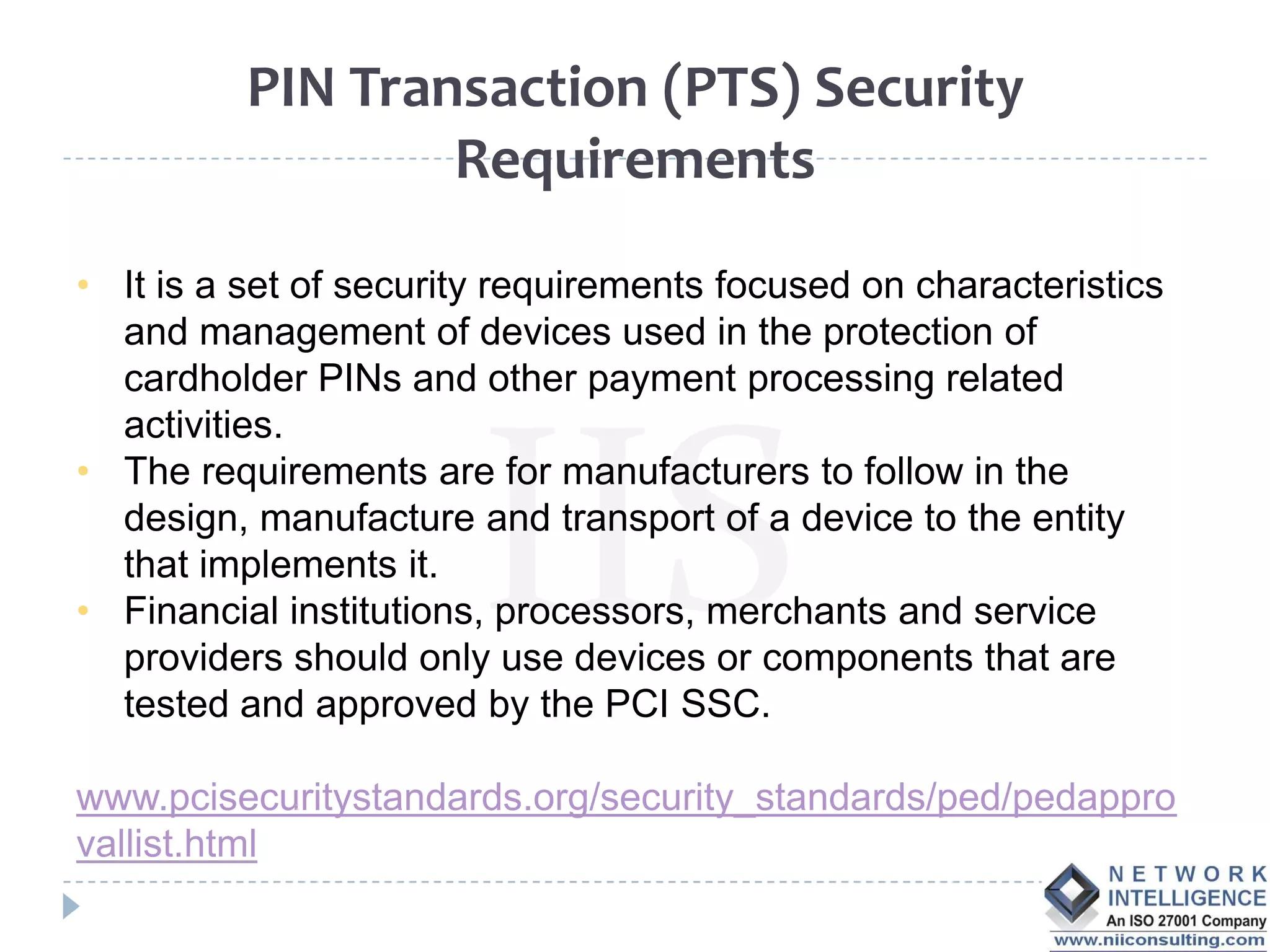 PIN Transaction (PTS) Security
                  Requirements

• It is a set of security requirements focused on characteristics
  and management of devices used in the protection of
  cardholder PINs and other payment processing related
  activities.
• The requirements are for manufacturers to follow in the
  design, manufacture and transport of a device to the entity
  that implements it.
• Financial institutions, processors, merchants and service
  providers should only use devices or components that are
  tested and approved by the PCI SSC.

www.pcisecuritystandards.org/security_standards/ped/pedappro
vallist.html
 