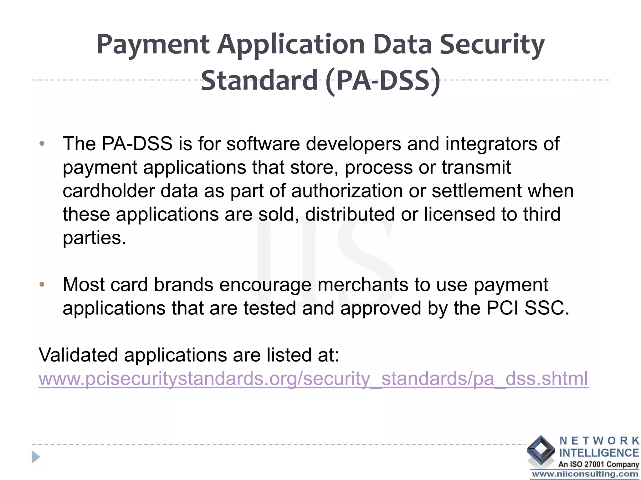 Payment Application Data Security
            Standard (PA-DSS)

• The PA-DSS is for software developers and integrators of
  payment applications that store, process or transmit
  cardholder data as part of authorization or settlement when
  these applications are sold, distributed or licensed to third
  parties.

• Most card brands encourage merchants to use payment
  applications that are tested and approved by the PCI SSC.

Validated applications are listed at:
www.pcisecuritystandards.org/security_standards/pa_dss.shtml
 