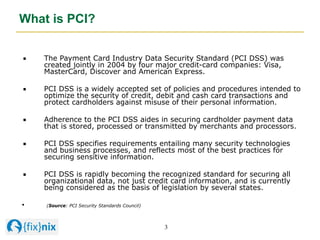 3	

What is PCI?
"   The Payment Card Industry Data Security Standard (PCI DSS) was
created jointly in 2004 by four major ...