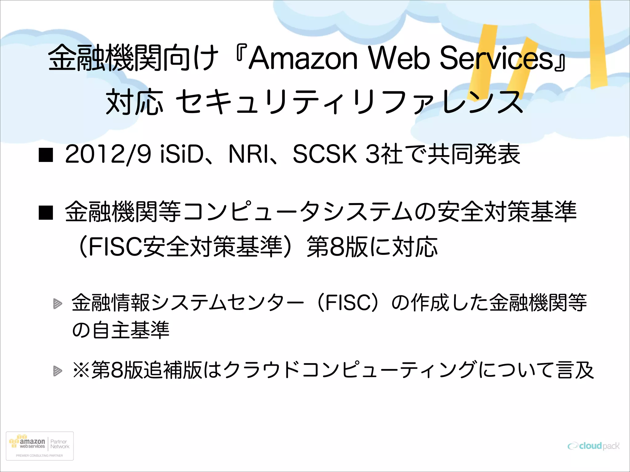 金融機関向け『Amazon Web Services』
対応 セキュリティリファレンス
2012/9 iSiD、NRI、SCSK 3社で共同発表
金融機関等コンピュータシステムの安全対策基準
（FISC安全対策基準）第8版に対応
金融情報システムセンター（FISC）の作成した金融機関等
の自主基準
※第8版追補版はクラウドコンピューティングについて言及

 