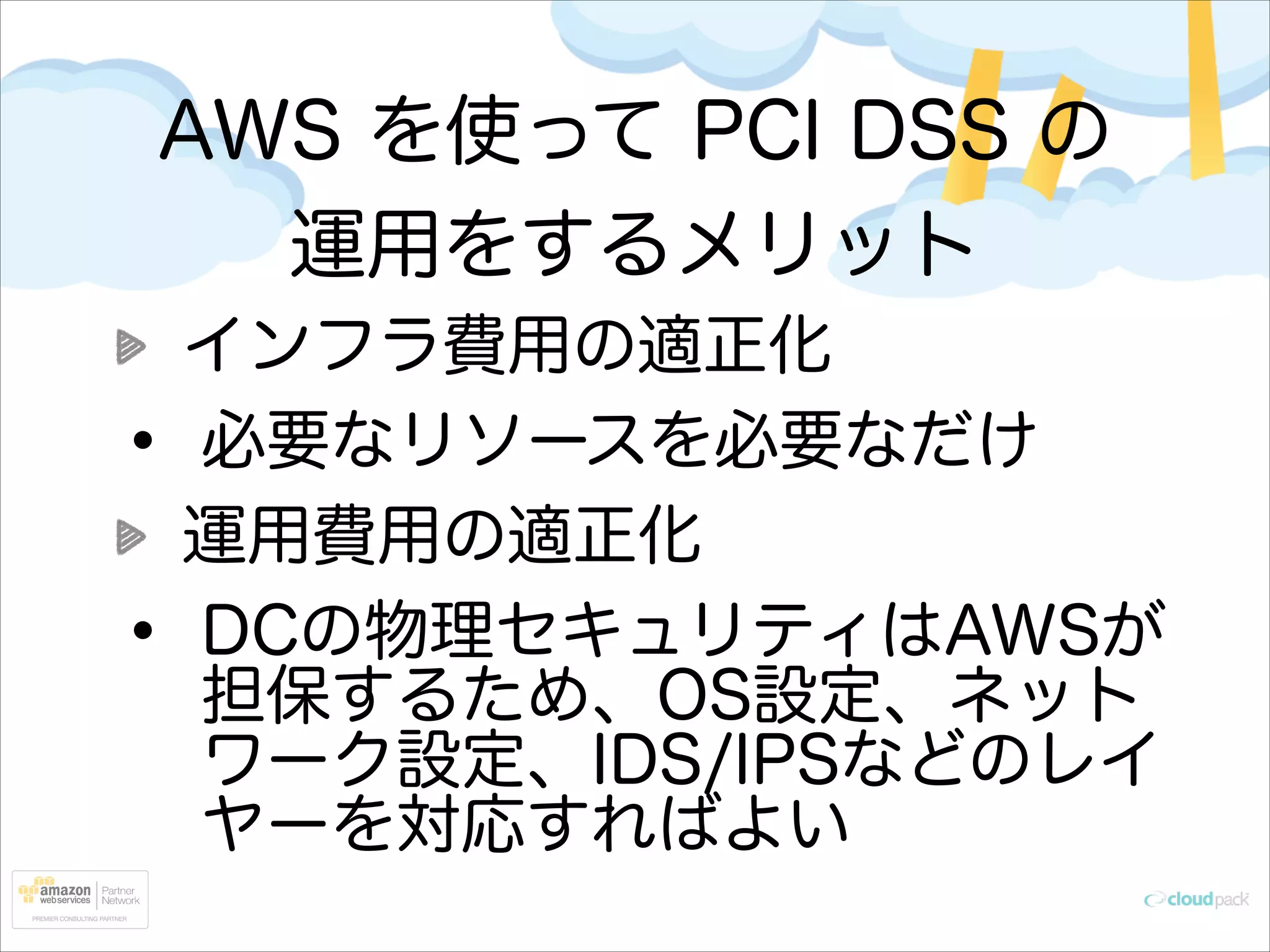 AWS を使って PCI DSS の
運用をするメリット

•
•

インフラ費用の適正化
必要なリソースを必要なだけ
運用費用の適正化
DCの物理セキュリティはAWSが
担保するため、OS設定、ネット
ワーク設定、IDS/IPSなどのレイ
ヤーを対応すればよい

 
