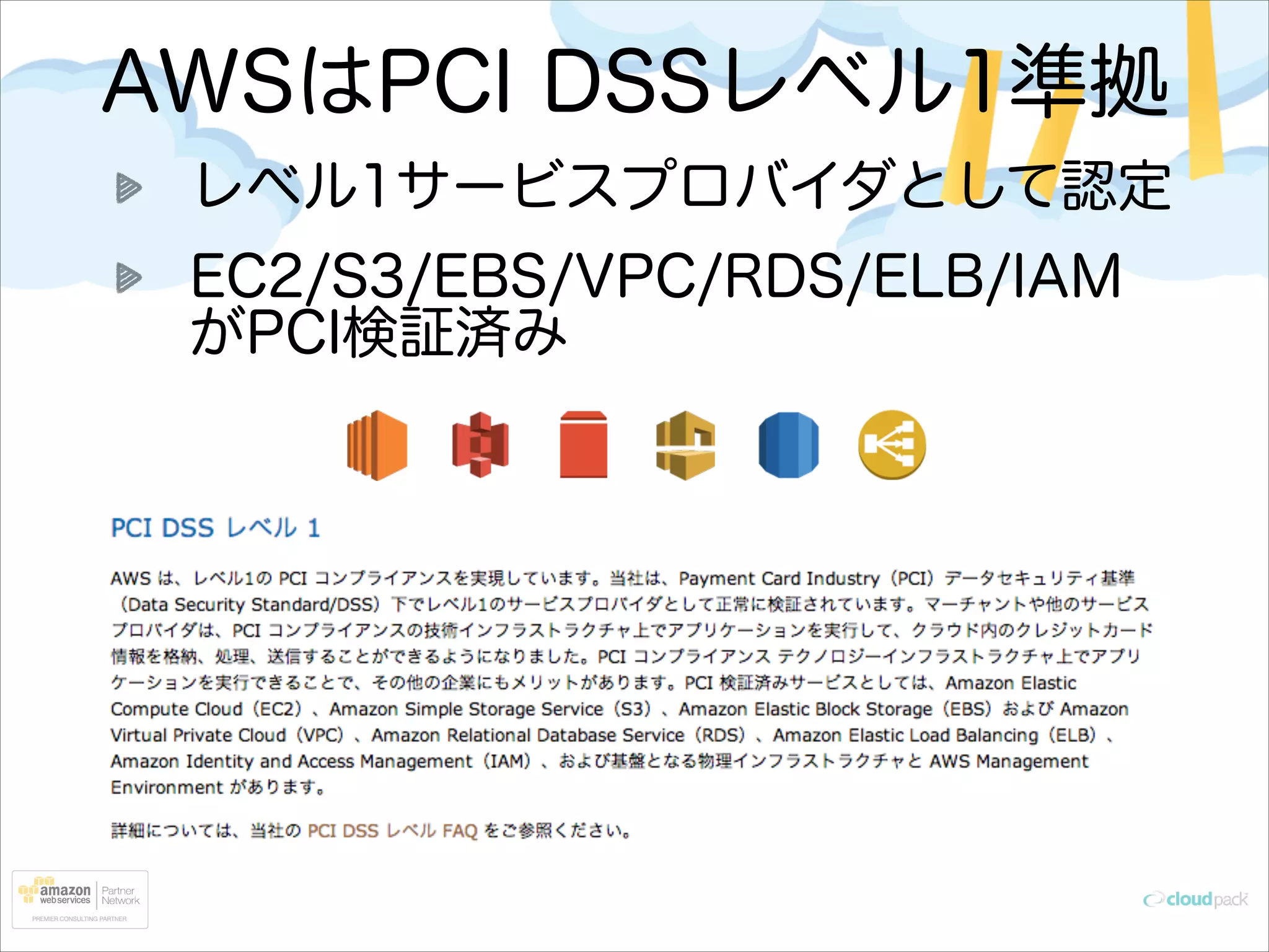 AWSはPCI DSSレベル1準拠
レベル1サービスプロバイダとして認定
EC2/S3/EBS/VPC/RDS/ELB/IAM
がPCI検証済み

 