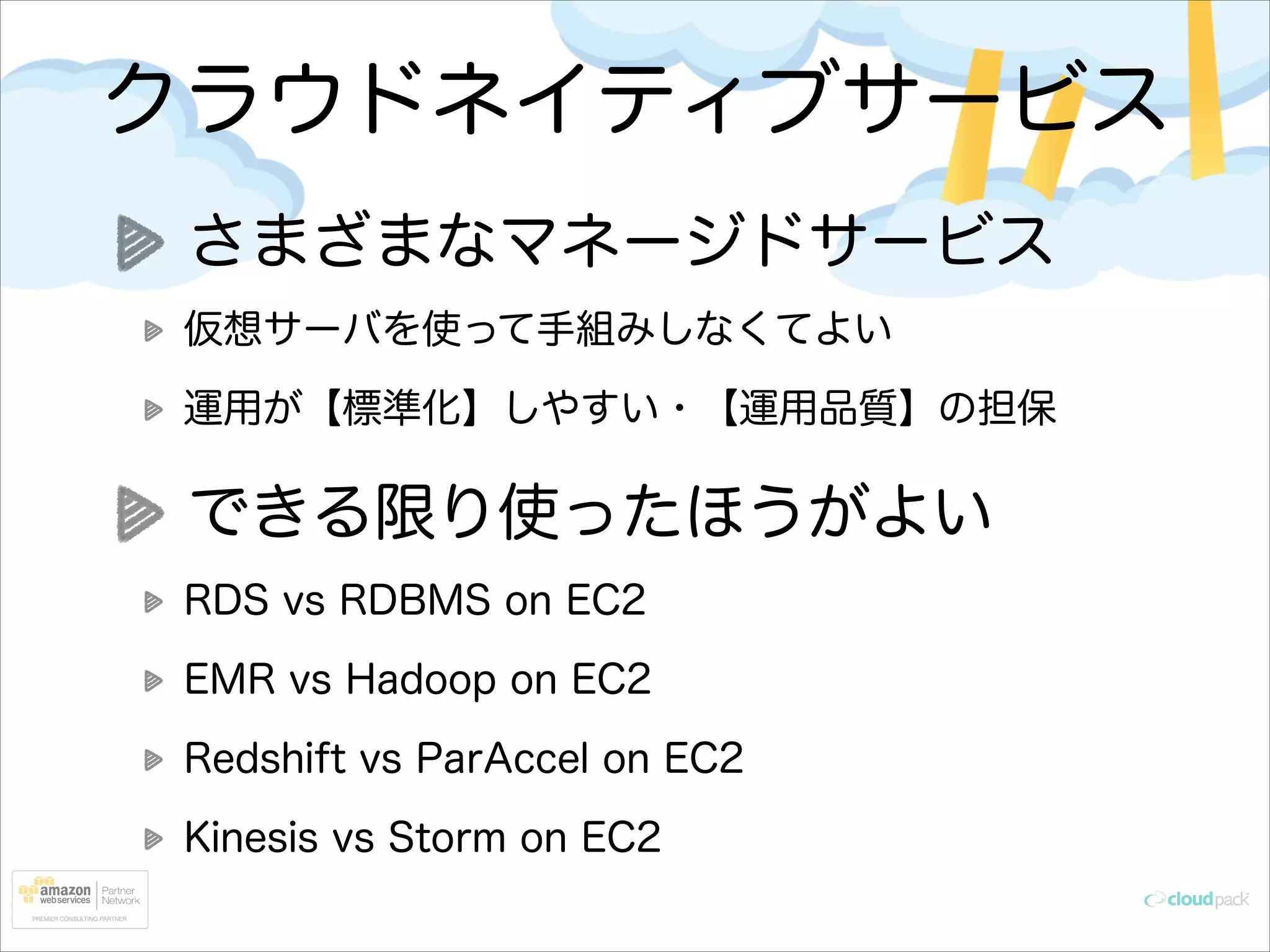 クラウドネイティブサービス
さまざまなマネージドサービス
仮想サーバを使って手組みしなくてよい
運用が【標準化】しやすい・【運用品質】の担保

できる限り使ったほうがよい
RDS vs RDBMS on EC2
EMR vs Hadoop on EC2
Redshift vs ParAccel on EC2
Kinesis vs Storm on EC2

 
