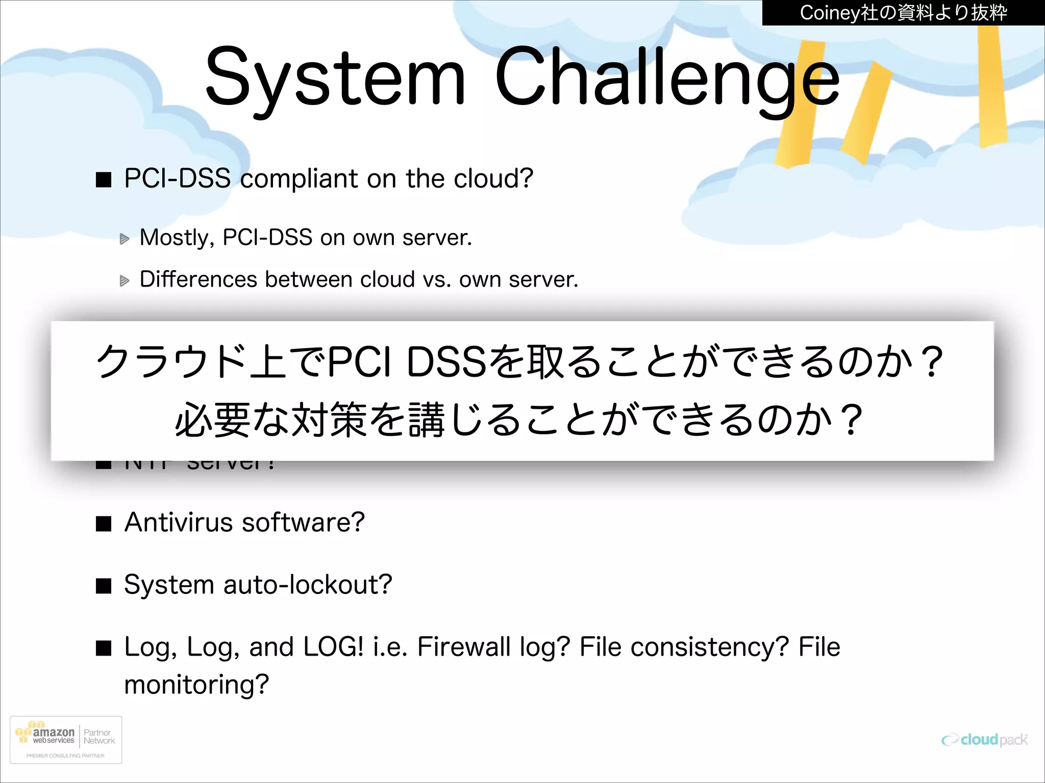 Coiney社の資料より抜粋

System Challenge
PCI-DSS compliant on the cloud?
Mostly, PCI-DSS on own server.
Diﬀerences between cloud vs. own server.

AWS Management Console logging?

クラウド上でPCI DSSを取ることができるのか？
DMZ, WAF implementation?
必要な対策を講じることができるのか？
NTP server?
Antivirus software?
System auto-lockout?
Log, Log, and LOG! i.e. Firewall log? File consistency? File
monitoring?

 