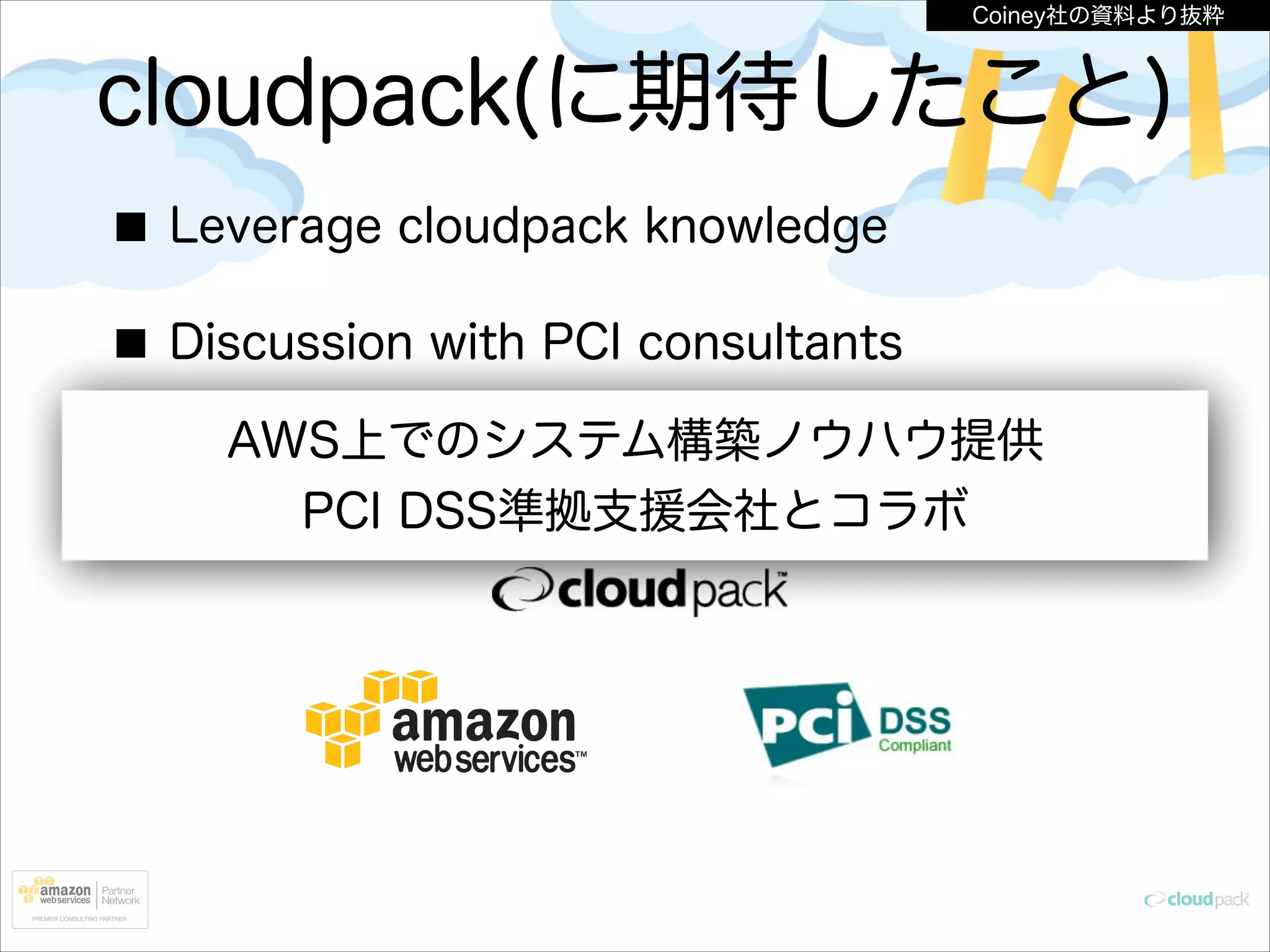 Coiney社の資料より抜粋

cloudpack(に期待したこと)
Leverage cloudpack knowledge
Discussion with PCI consultants
AWS上でのシステム構築ノウハウ提供
Establish the PCI-compliant environment
PCI DSS準拠支援会社とコラボ
on AWS

 
