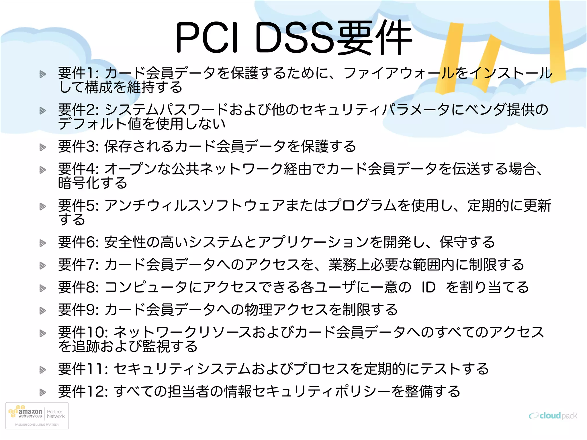 PCI DSS要件
要件1: カード会員データを保護するために、ファイアウォールをインストール
して構成を維持する
要件2: システムパスワードおよび他のセキュリティパラメータにベンダ提供の
デフォルト値を使用しない
要件3: 保存されるカード会員データを保護する
要件4: オープンな公共ネットワーク経由でカード会員データを伝送する場合、
暗号化する
要件5: アンチウィルスソフトウェアまたはプログラムを使用し、定期的に更新
する
要件6: 安全性の高いシステムとアプリケーションを開発し、保守する
要件7: カード会員データへのアクセスを、業務上必要な範囲内に制限する
要件8: コンピュータにアクセスできる各ユーザに一意の ID を割り当てる
要件9: カード会員データへの物理アクセスを制限する
要件10: ネットワークリソースおよびカード会員データへのすべてのアクセス
を追跡および監視する
要件11: セキュリティシステムおよびプロセスを定期的にテストする
要件12: すべての担当者の情報セキュリティポリシーを整備する

 