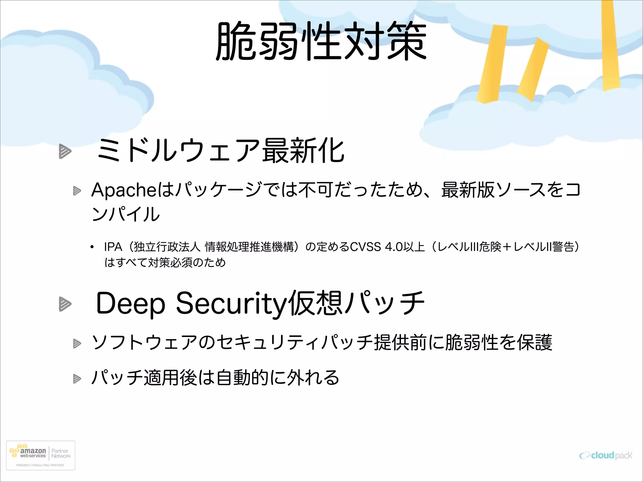 脆弱性対策
ミドルウェア最新化
Apacheはパッケージでは不可だったため、最新版ソースをコ
ンパイル

•

IPA（独立行政法人 情報処理推進機構）の定めるCVSS 4.0以上（レベルIII危険＋レベルII警告）
はすべて対策必須のため

Deep Security仮想パッチ
ソフトウェアのセキュリティパッチ提供前に脆弱性を保護
パッチ適用後は自動的に外れる

 