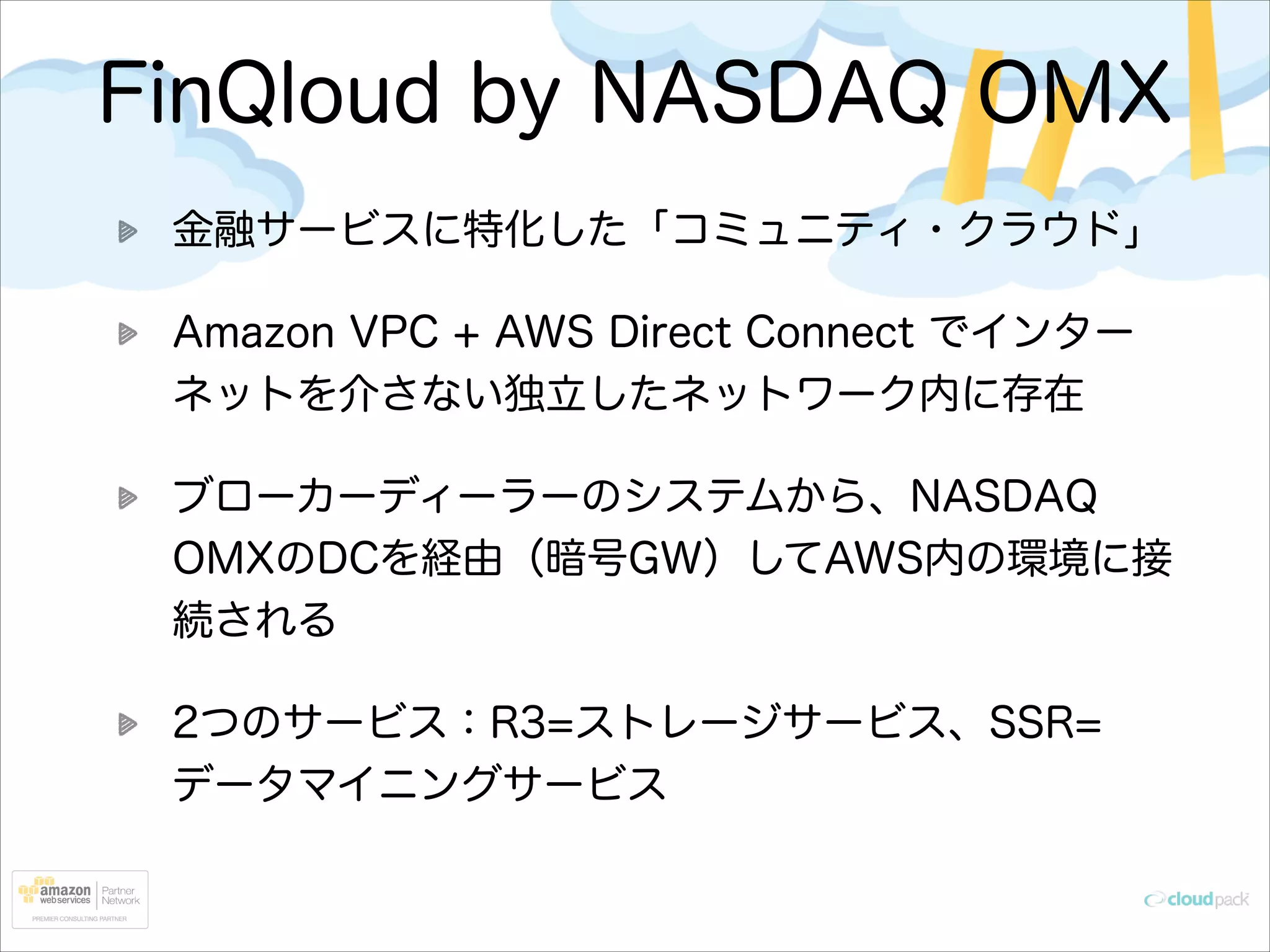 FinQloud by NASDAQ OMX
金融サービスに特化した「コミュニティ・クラウド」
Amazon VPC + AWS Direct Connect でインター
ネットを介さない独立したネットワーク内に存在
ブローカーディーラーのシステムから、NASDAQ
OMXのDCを経由（暗号GW）してAWS内の環境に接
続される
2つのサービス：R3=ストレージサービス、SSR=
データマイニングサービス

 