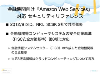 金融機関向け『Amazon Web Services』
対応 セキュリティリファレンス
2012/9 iSiD、NRI、SCSK 3社で共同発表
金融機関等コンピュータシステムの安全対策基準
（FISC安全対策基準）第8版に対応
金融情報システムセンター（FISC）の作成した金融機関等
の自主基準
※第8版追補版はクラウドコンピューティングについて言及

 