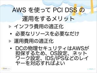 AWS を使って PCI DSS の
運用をするメリット

•
•

インフラ費用の適正化
必要なリソースを必要なだけ
運用費用の適正化
DCの物理セキュリティはAWSが
担保するため、OS設定、ネット
ワーク設定、IDS/IPSなどのレイ
ヤーを対応すればよい

 