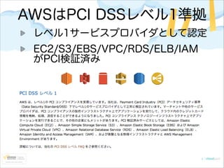 AWSはPCI DSSレベル1準拠
レベル1サービスプロバイダとして認定
EC2/S3/EBS/VPC/RDS/ELB/IAM
がPCI検証済み

 