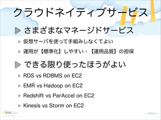 クラウドネイティブサービス
さまざまなマネージドサービス
仮想サーバを使って手組みしなくてよい
運用が【標準化】しやすい・【運用品質】の担保

できる限り使ったほうがよい
RDS vs RDBMS on EC2
EMR vs Hadoop on EC2
Redshift vs ParAccel on EC2
Kinesis vs Storm on EC2

 