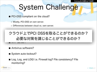 Coiney社の資料より抜粋

System Challenge
PCI-DSS compliant on the cloud?
Mostly, PCI-DSS on own server.
Diﬀerences between cloud vs. own server.

AWS Management Console logging?

クラウド上でPCI DSSを取ることができるのか？
DMZ, WAF implementation?
必要な対策を講じることができるのか？
NTP server?
Antivirus software?
System auto-lockout?
Log, Log, and LOG! i.e. Firewall log? File consistency? File
monitoring?

 