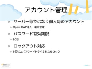 アカウント管理
サーバー毎ではなく個人毎のアカウント
OpenLDAP導入・権限管理

パスワード有効期限
90日

ロックアウト対応
6回以上パスワードトライされたらロック

 