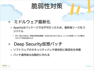 脆弱性対策
ミドルウェア最新化
Apacheはパッケージでは不可だったため、最新版ソースをコ
ンパイル

•

IPA（独立行政法人 情報処理推進機構）の定めるCVSS 4.0以上（レベルIII危険＋レベルII警告）
はすべて対策必須のため

Deep Security仮想パッチ
ソフトウェアのセキュリティパッチ提供前に脆弱性を保護
パッチ適用後は自動的に外れる

 