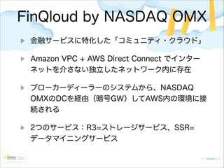 FinQloud by NASDAQ OMX
金融サービスに特化した「コミュニティ・クラウド」
Amazon VPC + AWS Direct Connect でインター
ネットを介さない独立したネットワーク内に存在
ブローカーディーラーのシステムから、NASDAQ
OMXのDCを経由（暗号GW）してAWS内の環境に接
続される
2つのサービス：R3=ストレージサービス、SSR=
データマイニングサービス

 