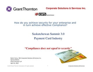 Corporate Solutions & Services Inc.




              How do you achieve security for your enterprise and
                    in turn achieve effective Compliance?


                                                     Saskatchewan Summit 3.0
                                                      Payment Card Industry


                                     “Compliance does not equal to security”


      Bashir Fancy, MD, Corporate Solutions & Services Inc.
      Special Advisor,
      Grant Thornton LLP
      April 25, 2012
© 2010 Grant Thornton International. All rights reserved.      1                 Corporate Solutions & Services
 