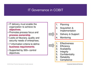 IT Governance in COBIT in COBIT
                IT Governance



 • IT delivery must enable the                              1. Planning
   organization to achieve its                              2. Acquisition &
   objectives.                                                 Implementation
 • Promotes process focus and
   process ownership.                                       3. Delivery & Support
 • Looks at fiduciary, quality and                          4. Monitoring
   security needs of enterprises.
 • 7 information criteria to define                         1.   Effectiveness
   business requirements.                                   2.   Efficiency
                                                            3.   Availability
 • Supported by 300+ control
                                                            4.   Integrity
   objectives.
                                                            5.   Confidentiality
                                                            6.   Reliability
15
                                                            7.   Compliance
© 2010 Grant Thornton International. All rights reserved.               Corporate Solutions & Services
 
