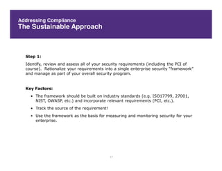 Addressing Compliance
The Sustainable Approach



  Step 1:
  Identify, review and assess all of your security requirements (including the PCI of
  course). Rationalize your requirements into a single enterprise security “framework”
  and manage as part of your overall security program.


  Key Factors:
    • The framework should be built on industry standards (e.g. ISO17799, 27001,
      NIST, OWASP, etc.) and incorporate relevant requirements (PCI, etc.).
    • Track the source of the requirement!
    • Use the framework as the basis for measuring and monitoring security for your
      enterprise.




                                             17
 