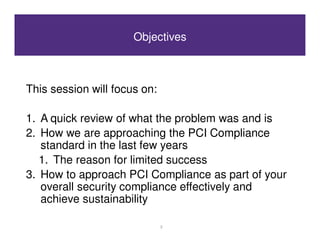 Objectives



This session will focus on:

1. A quick review of what the problem was and is
2. How we are approaching the PCI Compliance
   standard in the last few years
   1. The reason for limited success
3. How to approach PCI Compliance as part of your
   overall security compliance effectively and
   achieve sustainability

                              2
 