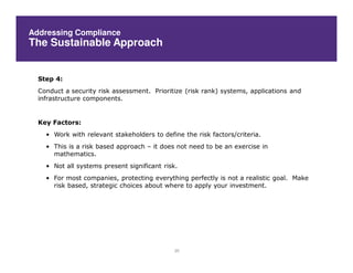 Addressing Compliance
The Sustainable Approach


  Step 4:
  Conduct a security risk assessment. Prioritize (risk rank) systems, applications and
  infrastructure components.


  Key Factors:
    • Work with relevant stakeholders to define the risk factors/criteria.
    • This is a risk based approach – it does not need to be an exercise in
      mathematics.
    • Not all systems present significant risk.
    • For most companies, protecting everything perfectly is not a realistic goal. Make
      risk based, strategic choices about where to apply your investment.




                                              20
 