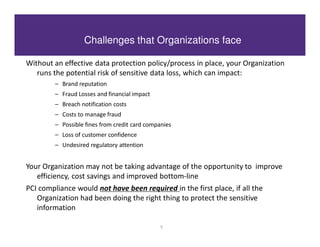 Challenges that Organizations face

Without an effective data protection policy/process in place, your Organization
   runs the potential risk of sensitive data loss, which can impact:
         – Brand reputation
         – Fraud Losses and financial impact
         – Breach notification costs
         – Costs to manage fraud
         – Possible fines from credit card companies
         – Loss of customer confidence
         – Undesired regulatory attention


Your Organization may not be taking advantage of the opportunity to improve
   efficiency, cost savings and improved bottom-line
PCI compliance would not have been required in the first place, if all the
   Organization had been doing the right thing to protect the sensitive
   information

                                                3
 