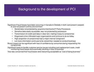 Background to the development of PCI



Significant Fraud losses have been occurring in Canada & Globally in both card present (swiped)
    & card not present (online) environment
      • Stored data not protected by acquirers/merchants/3rd Party Processors
      • Sensitive data easily accessible, was not protected by processors
      • Transmission of credit card data in clear text, making it easy to compromise
      • Organized crime infiltrated major organizations and continue to do so today
      • High proportion of compromise had a major internal component
      • Lot more information continues to be stored than needed to conduct business
Brand impact can be significant with loss of confidence by consumers being impacted by the
    compromise.
Significant costs to handle customer service issues including card replacement costs, credit
    monitoring fraud losses and eventually resulting in loss of business
Visa was concerned that fraud losses were becoming acceptable as “cost of doing business”




4 Grant Thornton LLP - Achieving compliance and security                  Corporate Solutions & Services Inc.
 